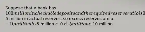 Suppose that a bank has 100 million in checkable deposits and the required reserve ratio is 0.1. The bank has5 million in actual reserves, so excess reserves are a. -10 million b.-5 million c. 0 d. 5 million e.10 million