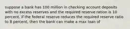 suppose a bank has 100 million in checking account deposits with no excess reserves and the required reserve ration is 10 percent. if the federal reserve reduces the required reserve ratio to 8 percent, then the bank can make a max loan of