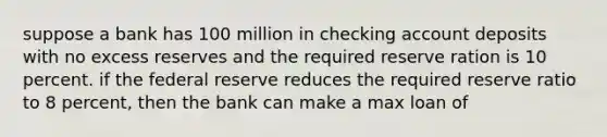 suppose a bank has 100 million in checking account deposits with no excess reserves and the required reserve ration is 10 percent. if the federal reserve reduces the required reserve ratio to 8 percent, then the bank can make a max loan of