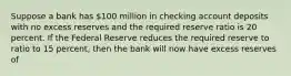 Suppose a bank has 100 million in checking account deposits with no excess reserves and the required reserve ratio is 20 percent. If the Federal Reserve reduces the required reserve to ratio to 15 percent, then the bank will now have excess reserves of