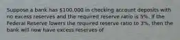 Suppose a bank has 100,000 in checking account deposits with no excess reserves and the required reserve ratio is 5%. If the Federal Reserve lowers the required reserve ratio to 3%, then the bank will now have excess reserves of