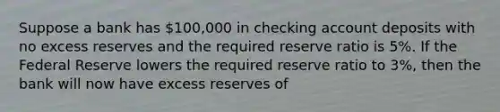 Suppose a bank has 100,000 in checking account deposits with no excess reserves and the required reserve ratio is 5%. If the Federal Reserve lowers the required reserve ratio to 3%, then the bank will now have excess reserves of