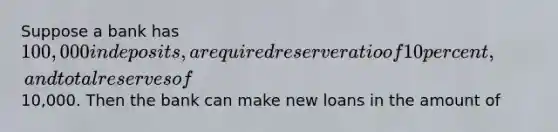 Suppose a bank has 100,000 in deposits, a required reserve ratio of 10 percent, and total reserves of10,000. Then the bank can make new loans in the amount of