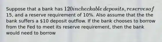 Suppose that a bank has ​120 in checkable​ deposits, reserves of ​15, and a reserve requirement of​ 10%. Also assume that the the bank suffers a ​10 deposit outflow. If the bank chooses to borrow from the Fed to meet its reserve​ requirement, then the bank would need to borrow