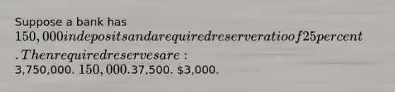 Suppose a bank has 150,000 in deposits and a required reserve ratio of 25 percent. Then required reserves are:3,750,000. 150,000.37,500. 3,000.