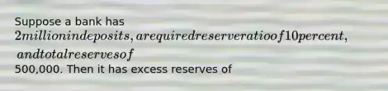 Suppose a bank has 2 million in deposits, a required reserve ratio of 10 percent, and total reserves of500,000. Then it has excess reserves of