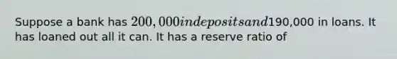 Suppose a bank has 200,000 in deposits and190,000 in loans. It has loaned out all it can. It has a reserve ratio of