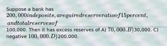 Suppose a bank has 200,000 in deposits, a required reserve ratio of 15 percent, and total reserves of100,000. Then it has excess reserves of A) 70,000. B)30,000. C) negative 100,000. D)200,000.