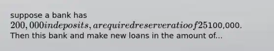 suppose a bank has 200,000 in deposits, a required reserve ratio of 25%, and bank reserves of100,000. Then this bank and make new loans in the amount of...