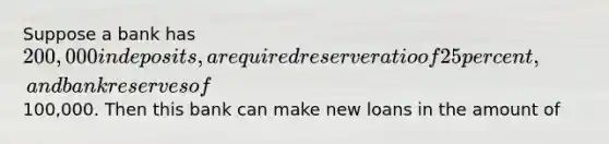 Suppose a bank has 200,000 in deposits, a required reserve ratio of 25 percent, and bank reserves of100,000. Then this bank can make new loans in the amount of