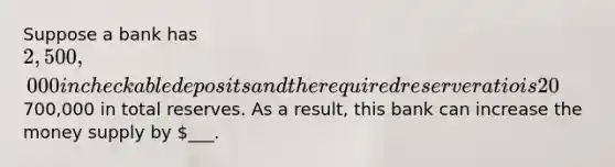 Suppose a bank has 2,500,000 in checkable deposits and the required reserve ratio is 20%. Also, the bank is currently holding700,000 in total reserves. As a result, this bank can increase the money supply by ___.