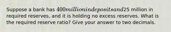 Suppose a bank has 400 million in deposits and25 million in required reserves, and it is holding no excess reserves. What is the required reserve ratio? Give your answer to two decimals.