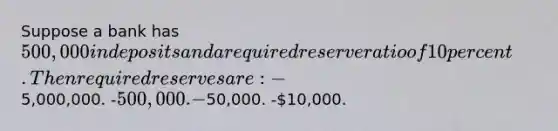 Suppose a bank has 500,000 in deposits and a required reserve ratio of 10 percent. Then required reserves are: -5,000,000. -500,000. -50,000. -10,000.