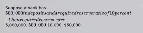 Suppose a bank has 500,000 in deposits and a required reserve ratio of 10 percent. Then required reserves are5,000,000. 500,000.10,000. 50,000.