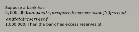 Suppose a bank has 5,000,000 in deposits, a required reserve ratio of 20 percent, and total reserves of1,000,000. Then the bank has excess reserves of: