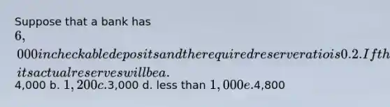 Suppose that a bank has 6,000 in checkable deposits and the required reserve ratio is 0.2. If the bank wishes to hold no excess reserves, its actual reserves will be a.4,000 b. 1,200 c.3,000 d. <a href='https://www.questionai.com/knowledge/k7BtlYpAMX-less-than' class='anchor-knowledge'>less than</a> 1,000 e.4,800