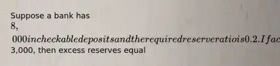 Suppose a bank has 8,000 in checkable deposits and the required reserve ratio is 0.2. If actual reserves equal3,000, then excess reserves equal