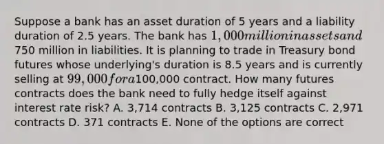 Suppose a bank has an asset duration of 5 years and a liability duration of 2.5 years. The bank has 1,000 million in assets and750 million in liabilities. It is planning to trade in Treasury bond futures whose underlying's duration is 8.5 years and is currently selling at 99,000 for a100,000 contract. How many futures contracts does the bank need to fully hedge itself against interest rate risk? A. 3,714 contracts B. 3,125 contracts C. 2,971 contracts D. 371 contracts E. None of the options are correct