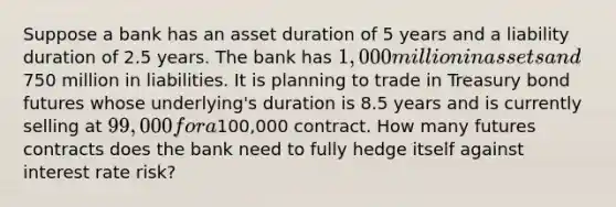 Suppose a bank has an asset duration of 5 years and a liability duration of 2.5 years. The bank has 1,000 million in assets and750 million in liabilities. It is planning to trade in Treasury bond futures whose underlying's duration is 8.5 years and is currently selling at 99,000 for a100,000 contract. How many futures contracts does the bank need to fully hedge itself against interest rate risk?