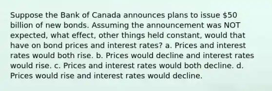 Suppose the Bank of Canada announces plans to issue 50 billion of new bonds. Assuming the announcement was NOT expected, what effect, other things held constant, would that have on bond prices and interest rates? a. Prices and interest rates would both rise. b. Prices would decline and interest rates would rise. c. Prices and interest rates would both decline. d. Prices would rise and interest rates would decline.