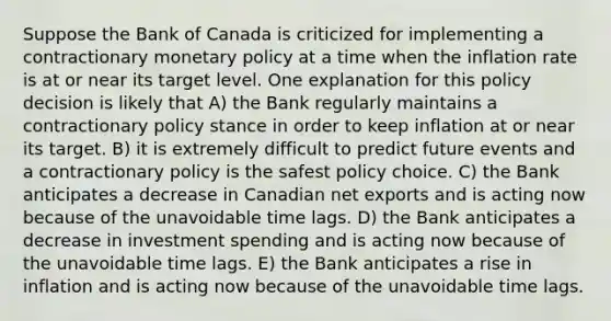 Suppose the Bank of Canada is criticized for implementing a contractionary monetary policy at a time when the inflation rate is at or near its target level. One explanation for this policy decision is likely that A) the Bank regularly maintains a contractionary policy stance in order to keep inflation at or near its target. B) it is extremely difficult to predict future events and a contractionary policy is the safest policy choice. C) the Bank anticipates a decrease in Canadian net exports and is acting now because of the unavoidable time lags. D) the Bank anticipates a decrease in investment spending and is acting now because of the unavoidable time lags. E) the Bank anticipates a rise in inflation and is acting now because of the unavoidable time lags.