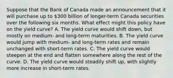 Suppose that the Bank of Canada made an announcement that it will purchase up to​ 300 billion of​ longer-term Canada securities over the following six months. What effect might this policy have on the yield​ curve? A. The yield curve would shift​ down, but mostly on​ medium- and​ long-term maturities. B. The yield curve would jump with​ medium- and​ long-term rates and remain unchanged with​ short-term rates. C. The yield curve would steepen at the end and flatten somewhere along the rest of the curve. D. The yield curve would steadily shift​ up, with slightly more increase in​ short-term rates.