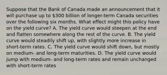 Suppose that the Bank of Canada made an announcement that it will purchase up to​ 300 billion of​ longer-term Canada securities over the following six months. What effect might this policy have on the yield​ curve? A. The yield curve would steepen at the end and flatten somewhere along the rest of the curve. B. The yield curve would steadily shift​ up, with slightly more increase in​ short-term rates. C. The yield curve would shift​ down, but mostly on​ medium- and​ long-term maturities. D. The yield curve would jump with​ medium- and​ long-term rates and remain unchanged with​ short-term rates