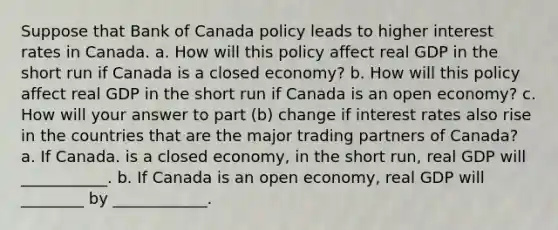 Suppose that Bank of Canada policy leads to higher interest rates in Canada. a. How will this policy affect real GDP in the short run if Canada is a closed economy​? b. How will this policy affect real GDP in the short run if Canada is an open economy? c. How will your answer to part​ (b) change if interest rates also rise in the countries that are the major trading partners of​ Canada? a. If Canada. is a closed​ economy, in the short​ run, real GDP will ___________. b. If Canada is an open​ economy, real GDP will ________ by ____________.