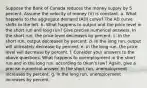 Suppose the Bank of Canada reduces the money supply by 5 percent. Assume the velocity of money (V) is constant. a. What happens to the aggregate demand (AD) curve? The AD curve shifts to the left. b. What happens to output and the price level in the short run and long run? Give precise numerical answers. In the short run, the price level decreases by percent. c. In the short run, output decreases by percent. d. In the long run, output will ultimately decrease by percent. e. In the long run, the price level will decrease by percent. f. Consider your answers to the above questions. What happens to unemployment in the short run and in the long run, according to Okun's law? Again, give a precise numerical answer. In the short run, unemployment increases by percent. g. In the long run, unemployment increases by percent.