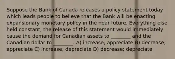 Suppose the Bank of Canada releases a policy statement today which leads people to believe that the Bank will be enacting expansionary monetary policy in the near future. Everything else held constant, the release of this statement would immediately cause the demand for Canadian assets to ________ and the Canadian dollar to ________. A) increase; appreciate B) decrease; appreciate C) increase; depreciate D) decrease; depreciate