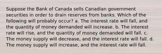 Suppose the Bank of Canada sells Canadian government securities in order to drain reserves from banks. Which of the following will probably occur? a. The interest rate will fall, and the quantity of money demanded will increase. b. The interest rate will rise, and the quantity of money demanded will fall. c. The money supply will decrease, and the interest rate will fall. d. The money supply will increase, and the interest rate will fall.