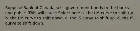 Suppose Bank of Canada sells government bonds to the banks and public. This will cause Select one: a. the LM curve to shift up. b. the LM curve to shift down. c. the IS curve to shift up. d. the IS curve to shift down.