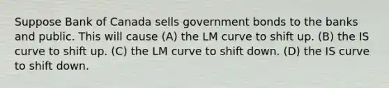 Suppose Bank of Canada sells government bonds to the banks and public. This will cause (A) the LM curve to shift up. (B) the IS curve to shift up. (C) the LM curve to shift down. (D) the IS curve to shift down.