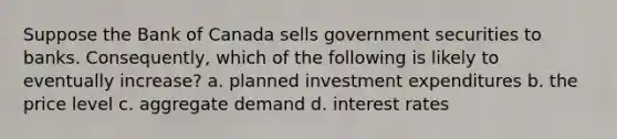 Suppose the Bank of Canada sells government securities to banks. Consequently, which of the following is likely to eventually increase? a. planned investment expenditures b. the price level c. aggregate demand d. interest rates