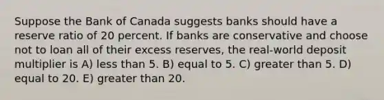 Suppose the Bank of Canada suggests banks should have a reserve ratio of 20 percent. If banks are conservative and choose not to loan all of their excess reserves, the real-world deposit multiplier is A) <a href='https://www.questionai.com/knowledge/k7BtlYpAMX-less-than' class='anchor-knowledge'>less than</a> 5. B) equal to 5. C) <a href='https://www.questionai.com/knowledge/ktgHnBD4o3-greater-than' class='anchor-knowledge'>greater than</a> 5. D) equal to 20. E) greater than 20.