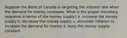 Suppose the Bank of Canada is targeting the interest rate when the demand for money increases. What is the proper monetary response in terms of the money supply? a. increase the money supply b. decrease the money supply c. stimulate inflation to increase the demand for money d. keep the money supply constant