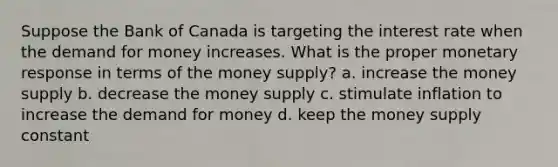 Suppose the Bank of Canada is targeting the interest rate when the demand for money increases. What is the proper monetary response in terms of the money supply? a. increase the money supply b. decrease the money supply c. stimulate inflation to increase the demand for money d. keep the money supply constant