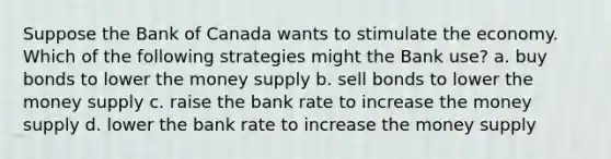 Suppose the Bank of Canada wants to stimulate the economy. Which of the following strategies might the Bank use? a. buy bonds to lower the money supply b. sell bonds to lower the money supply c. raise the bank rate to increase the money supply d. lower the bank rate to increase the money supply