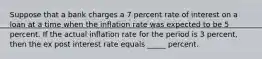 Suppose that a bank charges a 7 percent rate of interest on a loan at a time when the inflation rate was expected to be 5 percent. If the actual inflation rate for the period is 3 percent, then the ex post interest rate equals _____ percent.