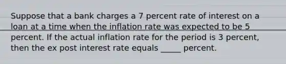 Suppose that a bank charges a 7 percent rate of interest on a loan at a time when the inflation rate was expected to be 5 percent. If the actual inflation rate for the period is 3 percent, then the ex post interest rate equals _____ percent.