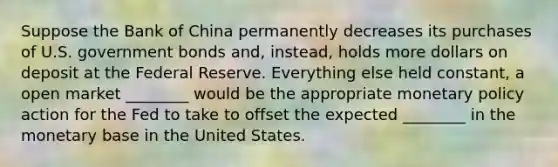 Suppose the Bank of China permanently decreases its purchases of U.S. government bonds and, instead, holds more dollars on deposit at the Federal Reserve. Everything else held constant, a open market ________ would be the appropriate <a href='https://www.questionai.com/knowledge/kEE0G7Llsx-monetary-policy' class='anchor-knowledge'>monetary policy</a> action for the Fed to take to offset the expected ________ in the monetary base in the United States.