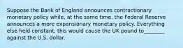 Suppose the Bank of England announces contractionary monetary policy while, at the same time, the Federal Reserve announces a more expansionary monetary policy. Everything else held constant, this would cause the UK pound to________ against the U.S. dollar.