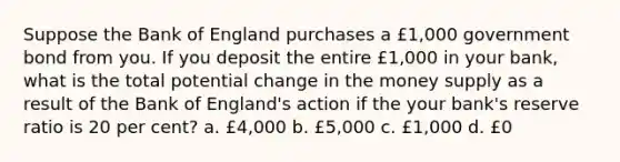 Suppose the Bank of England purchases a £1,000 government bond from you. If you deposit the entire £1,000 in your bank, what is the total potential change in the money supply as a result of the Bank of England's action if the your bank's reserve ratio is 20 per cent? a. £4,000 b. £5,000 c. £1,000 d. £0