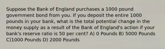 Suppose the Bank of England purchases a 1000 pound government bond from you. If you deposit the entire 1000 pounds in your bank, what is the total potential change in the money supply as a result of the Bank of England's action if your bank's reserve ratio is 50 per cent? A) 0 Pounds B) 5000 Pounds C)1000 Pounds D) 2000 Pounds