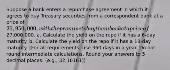 Suppose a bank enters a repurchase agreement in which it agrees to buy Treasury securities from a correspondent bank at a price of 26,950,000, with the promise to buy them back at a price of27,000,000. a. Calculate the yield on the repo if it has a 6-day maturity. b. Calculate the yield on the repo if it has a 18-day maturity. (For all requirements, use 360 days in a year. Do not round intermediate calculations. Round your answers to 5 decimal places. (e.g., 32.16161))