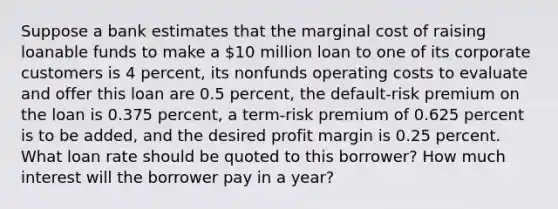 Suppose a bank estimates that the marginal cost of raising loanable funds to make a 10 million loan to one of its corporate customers is 4 percent, its nonfunds operating costs to evaluate and offer this loan are 0.5 percent, the default-risk premium on the loan is 0.375 percent, a term-risk premium of 0.625 percent is to be added, and the desired profit margin is 0.25 percent. What loan rate should be quoted to this borrower? How much interest will the borrower pay in a year?