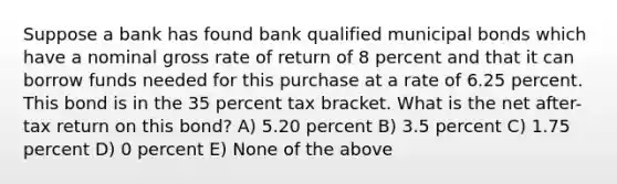 Suppose a bank has found bank qualified municipal bonds which have a nominal gross rate of return of 8 percent and that it can borrow funds needed for this purchase at a rate of 6.25 percent. This bond is in the 35 percent tax bracket. What is the net after-tax return on this bond? A) 5.20 percent B) 3.5 percent C) 1.75 percent D) 0 percent E) None of the above