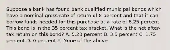 Suppose a bank has found bank qualified municipal bonds which have a nominal gross rate of return of 8 percent and that it can borrow funds needed for this purchase at a rate of 6.25 percent. This bond is in the 35 percent tax bracket. What is the net after-tax return on this bond? A. 5.20 percent B. 3.5 percent C. 1.75 percent D. 0 percent E. None of the above