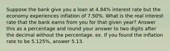 Suppose the bank give you a loan at 4.84% interest rate but the economy experiences inflation of 7.50%. What is the real interest rate that the bank earns from you for that given year? Answer this as a percentage and round your answer to two digits after the decimal without the percentage. ex. If you found the inflation rate to be 5.125%, answer 5.13.