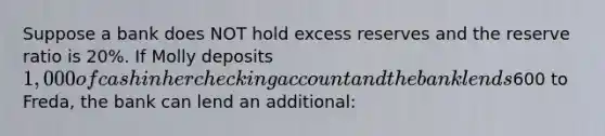 Suppose a bank does NOT hold excess reserves and the reserve ratio is 20%. If Molly deposits 1,000 of cash in her checking account and the bank lends600 to Freda, the bank can lend an additional: